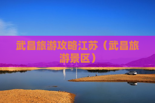 武昌旅游攻略江苏（武昌旅游景区）
