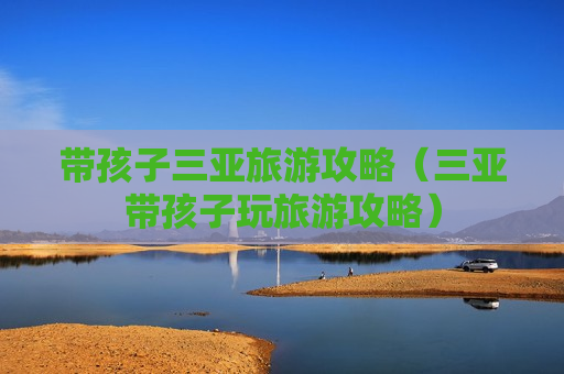 带孩子三亚旅游攻略（三亚带孩子玩旅游攻略）