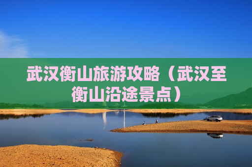武汉衡山旅游攻略（武汉至衡山沿途景点）