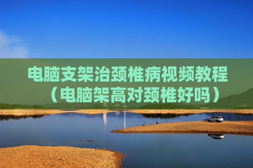 电脑支架治颈椎病视频教程（电脑架高对颈椎好吗）