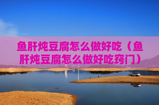 鱼肝炖豆腐怎么做好吃（鱼肝炖豆腐怎么做好吃窍门）