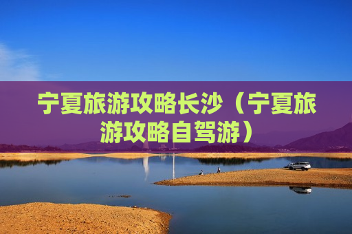 宁夏旅游攻略长沙（宁夏旅游攻略自驾游）