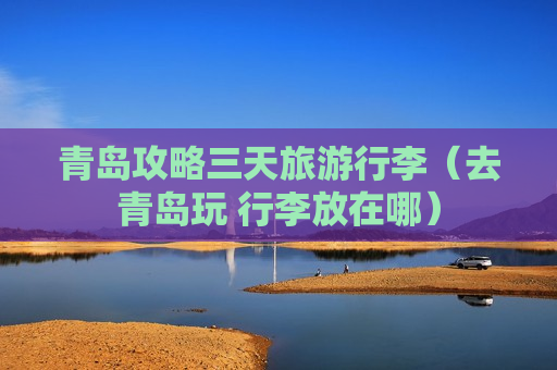 青岛攻略三天旅游行李（去青岛玩 行李放在哪）