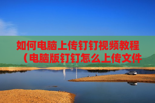 如何电脑上传钉钉视频教程（电脑版钉钉怎么上传文件到钉盘）