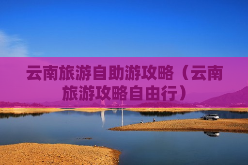 云南旅游自助游攻略（云南旅游攻略自由行）