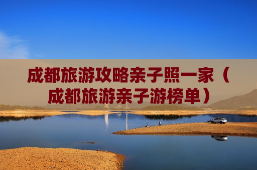 成都旅游攻略亲子照一家（成都旅游亲子游榜单）