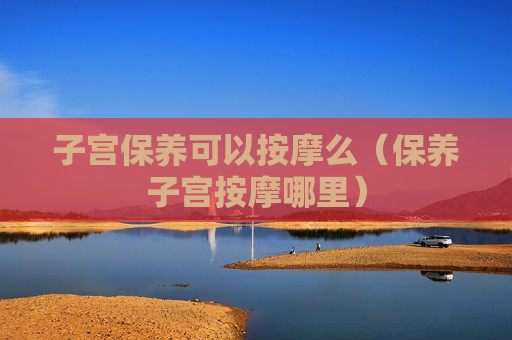 子宫保养可以按摩么（保养子宫按摩哪里）