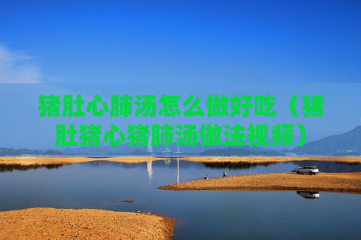 猪肚心肺汤怎么做好吃（猪肚猪心猪肺汤做法视频）
