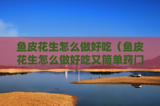 鱼皮花生怎么做好吃（鱼皮花生怎么做好吃又简单窍门）