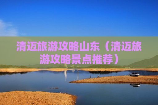 清迈旅游攻略山东（清迈旅游攻略景点推荐）