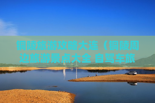 铜陵旅游攻略大连（铜陵周边旅游景点大全 自驾车旅游）
