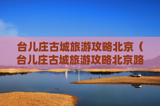 台儿庄古城旅游攻略北京（台儿庄古城旅游攻略北京路线）
