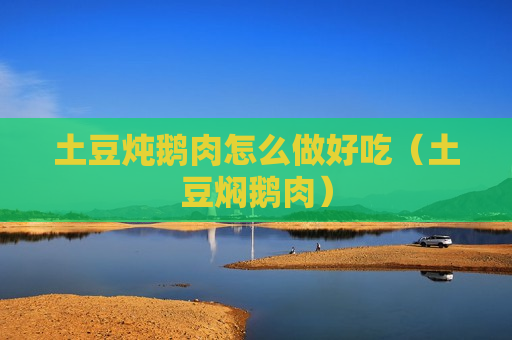 土豆炖鹅肉怎么做好吃（土豆焖鹅肉）