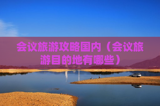 会议旅游攻略国内（会议旅游目的地有哪些）