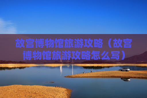 故宫博物馆旅游攻略（故宫博物馆旅游攻略怎么写）