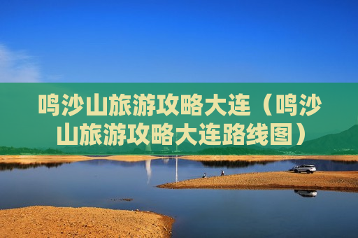 鸣沙山旅游攻略大连（鸣沙山旅游攻略大连路线图）