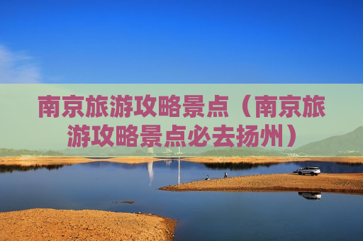 南京旅游攻略景点（南京旅游攻略景点必去扬州）