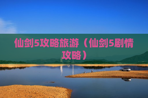 仙剑5攻略旅游（仙剑5剧情攻略）