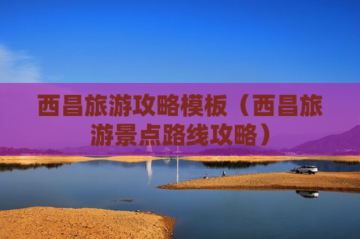 西昌旅游攻略模板（西昌旅游景点路线攻略）
