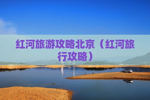 红河旅游攻略北京（红河旅行攻略）