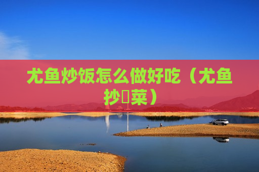 尤鱼炒饭怎么做好吃（尤鱼抄韮菜）