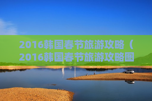 2016韩国春节旅游攻略（2016韩国春节旅游攻略图）