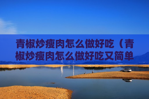 青椒炒瘦肉怎么做好吃（青椒炒瘦肉怎么做好吃又简单视频）
