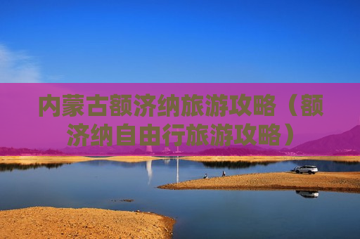 内蒙古额济纳旅游攻略（额济纳自由行旅游攻略）