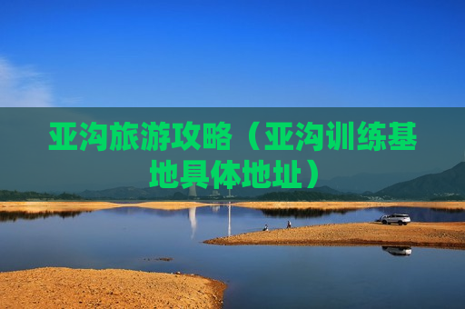亚沟旅游攻略（亚沟训练基地具体地址）