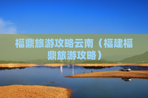 福鼎旅游攻略云南（福建福鼎旅游攻略）