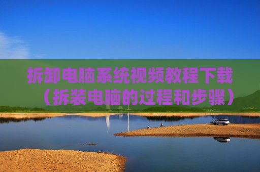 拆卸电脑系统视频教程下载（拆装电脑的过程和步骤）