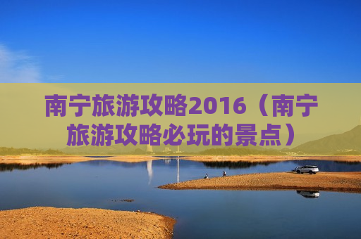 南宁旅游攻略2016（南宁旅游攻略必玩的景点）