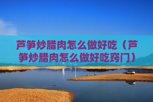 芦笋炒腊肉怎么做好吃（芦笋炒腊肉怎么做好吃窍门）