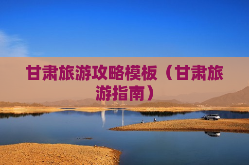 甘肃旅游攻略模板（甘肃旅游指南）