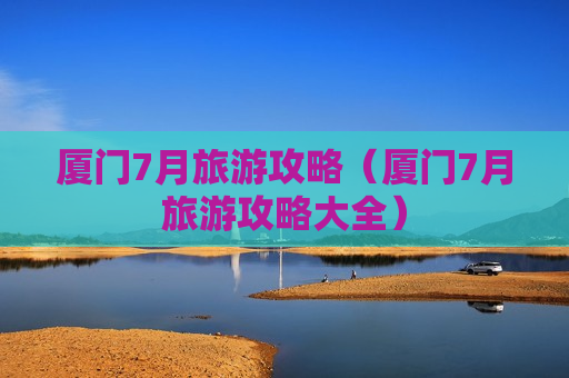 厦门7月旅游攻略（厦门7月旅游攻略大全）