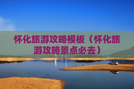 怀化旅游攻略模板（怀化旅游攻略景点必去）