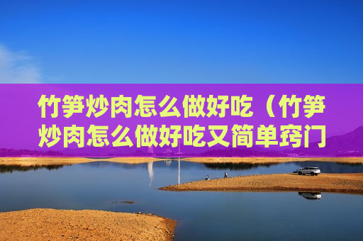 竹笋炒肉怎么做好吃（竹笋炒肉怎么做好吃又简单窍门）