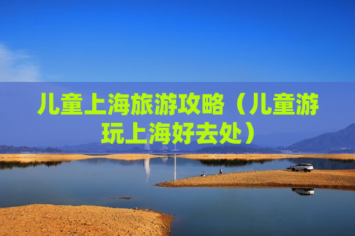 儿童上海旅游攻略（儿童游玩上海好去处）