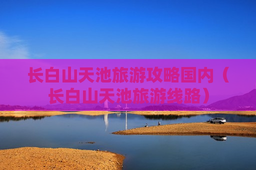 长白山天池旅游攻略国内（长白山天池旅游线路）