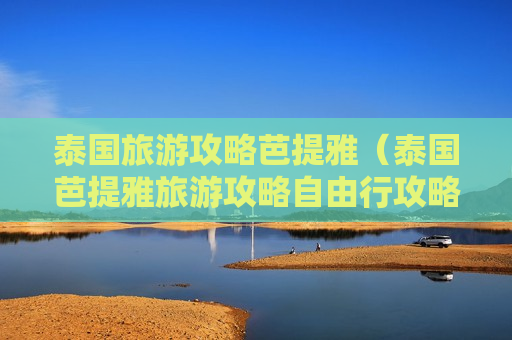 泰国旅游攻略芭提雅（泰国芭提雅旅游攻略自由行攻略）