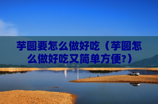 芋圆要怎么做好吃（芋圆怎么做好吃又简单方便?）