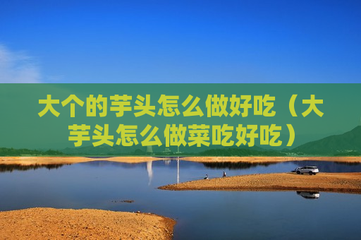 大个的芋头怎么做好吃（大芋头怎么做菜吃好吃）
