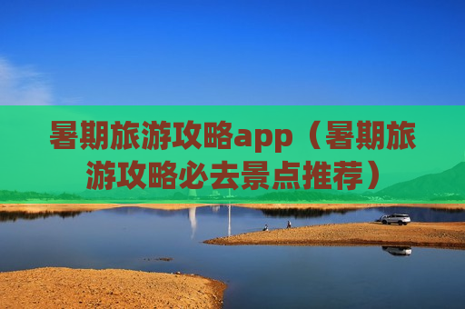 暑期旅游攻略app（暑期旅游攻略必去景点推荐）