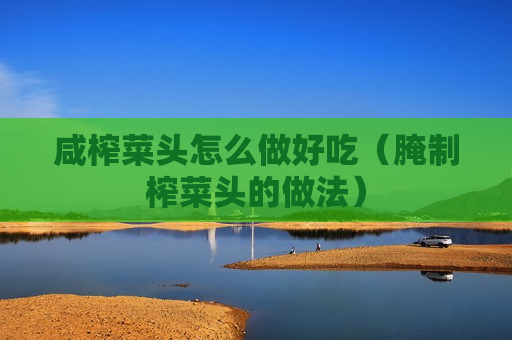 咸榨菜头怎么做好吃（腌制榨菜头的做法）