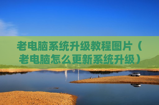 老电脑系统升级教程图片（老电脑怎么更新系统升级）