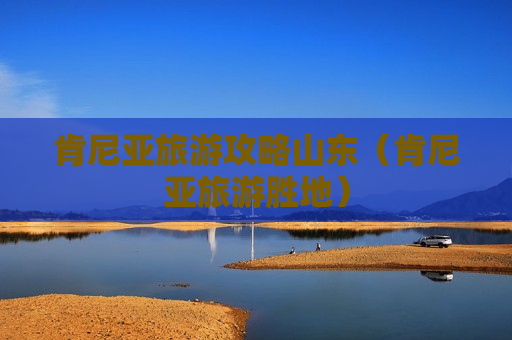 肯尼亚旅游攻略山东（肯尼亚旅游胜地）