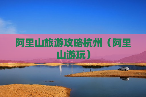 阿里山旅游攻略杭州（阿里山游玩）