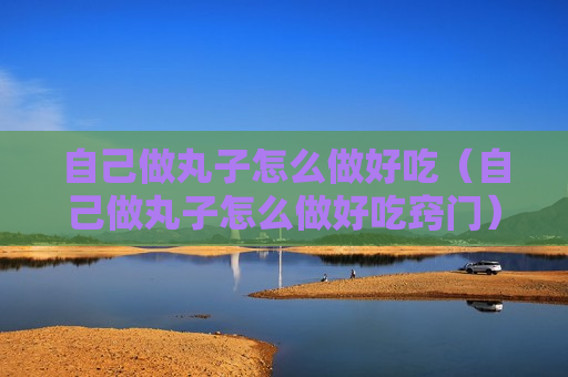自己做丸子怎么做好吃（自己做丸子怎么做好吃窍门）