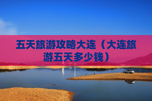 五天旅游攻略大连（大连旅游五天多少钱）