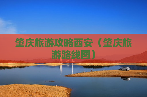 肇庆旅游攻略西安（肇庆旅游路线图）